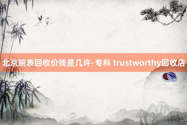 北京腕表回收价钱是几许-专科 trustworthy回收店